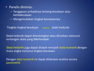 • Panelis diminta :
– Tanggapan pribadinya tentang kesukaan atau
ketidaksukaan
– Mengemukakan tingkat kesukaannya
Tingkat-tingkat kesukaan

skala hedonik

Skala hedonik dapat direntangkan atau diciutkan menurut
rentangan skala yang dikehendaki
Skala hedonik juga dapat diubah menjadi skala numerik dengan
mutu angka menurut tingkat kesukaan
Dengan data numerik ini dapat dilakukan analisis secara
parametrik

 