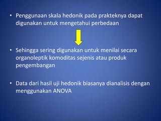 • Penggunaan skala hedonik pada prakteknya dapat
digunakan untuk mengetahui perbedaan

• Sehingga sering digunakan untuk menilai secara
organoleptik komoditas sejenis atau produk
pengembangan
• Data dari hasil uji hedonik biasanya dianalisis dengan
menggunakan ANOVA

 