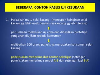 BEBERAPA CONTOH KASUS UJI KESUKAAN
1. Perbaikan mutu selai kacang (merespon keinginan selai
kacang yg lebih enak dengan rasa kacang yg lebih terasa)
perusahaan melakukan uji coba dan dihasilkan prototipe
yang akan diujikan kepada konsumen
melibatkan 100 orang panelis yg merupakan konsumen selai
kacang
panelis akan menerima dua contoh sekaligus (setengah
panelis akan menerima sampel A-B dan setengah lagi B-A)

 