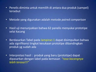 • Penelis diminta untuk memilih di antara dua produk (sampel)
tersebut
• Metode yang digunakan adalah metode paired comparison
• Hasil uji menunjukkan bahwa 62 panelis menyukai prototipe
selai kacang

• Berdasarkan Tabel pada lampiran 1 dapat disimpulkan bahwa
ada signifikansi tingkat kesukaan prototipe dibandingkan
produk yg sudah ada
• Interpretasi hasil : produk yang baru (prototipe) dapat
dipasarkan dengan label pada kemasan “rasa kacangnya
lebih terasa!!!”

 