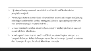  Uji akurasi bertujuan untuk menilai akurasi hasil klasifikasi dari data
penginderaan jauh.
 Perhitungan ketelitian klasifikasi tutupan lahan dilakukan dengan menghitung
nilai kappa dari matriks konfusi menggunakan data lapangan (ground truth)
atau data lain sebagai referensi validasi.
 Metode matriks kesalahan atau Confusion Matrix adalah uji akurasi kategori
(nominal) hasil klasifikasi.
 Matriks penaksiran akurasi hasil klasifikasi, membandingkan kategori per
kategori (kelas per kelas) hubungan antara data sebenarnya (ground truth) atau
data lapangan dengan data hasil klasifikasi otomatis.
 