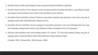  Seluruh elemen matriks pada diagonal utama merepresentasikan klasifikasi yang benar.
 Seluruh elemen matriks di luar diagonal utama merepresentasikan kesalahan klasifikasi, yang dibagi menjadi
dua kategori yaitu kesalahan omisi (ekslusi) dan kesalahan komisi (inklusi).
 Kesalahan Omisi (kebalikan Akurasi Produser) menyatakan kuantitas atau persentasi suatu kelas yang ada di
lapangan tetapi tidak terklasifikasikan sebagai kelas itu.
 Kesalahan Komisi (kebalikan akurasi pengguna) menyatakan persentasi suatu atau beberapa kelas lain yang
ikut terpetakan sebagai kelas tertentu yang sebanarnya bukan merupakan kelas itu di lapangan.
 Misalnya jika kesalahan omisi kelas padang rumput 15%, berarti 15% dari kelas padang rumput yang ada di
lapangan pada wilayah klasifikasi tidak terklasifikasikan sebagai padang rumput.
(Cambell, 2002; Lillesand dkk., 2004; Rossiter, 2004).
 