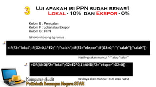 Ennoch Sindang
Uji apakah isi PPN sudah benar?
Lokal - 10% dan Ekspor - 0%
=IF(F2="lokal";IF(G2=0,1*E2;"-";"salah");IF(F2="ekspor";IF(G2=0;"-";"salah");"salah"))
Kolom E : Penjualan
Kolom F : Lokal atau Ekspor
Kolom G : PPN
Isi kolom kosong dg rumus :
=OR(AND(F2="lokal";G2=E2*0,1);AND(F2="ekspor";G2=0))
Hasilnya akan muncul TRUE atau FALSE
Hasilnya akan muncul “-” atau “salah”
 