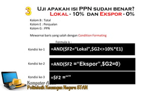 Kolom B : Total
Kolom E : Penjualan
Kolom G : PPN
Mewarnai baris yang salah dengan Condition Formating
=AND($F2=“Lokal”,$G2<>10%*E1)
=AND($F2 =“Ekspor”,$G2=0)
Kondisi ke-1
Kondisi ke-2
Formula is :
Uji apakah isi PPN sudah benar?
Lokal - 10% dan Ekspor - 0%
=$F2 =“”Kondisi ke-3
 