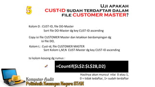 Ennoch Sindang
=Countif($L$2:$L$28,D2)
Isi kolom kosong dg rumus :
Kolom D : CUST-ID, file DO-Master
Uji apakah
CUST-ID sudah terdaftar dalam
file CUSTOMER MASTER?
Copy isi file CUSTOMER Master dan letakkan berdampingan dg
isi file DO,
Kolom L : Cust-id, file CUSTOMER MASTER
Sort file DO-Master dg key CUST-ID ascending
Sort Kolom L,M,N CUST-Master dg key CUST-ID ascending
Hasilnya akan muncul nilai 0 atau 1,
0 = tidak tedaftar, 1= sudah terdaftar
 