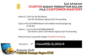 Ennoch Sindang
Mewarnai baris yang salah dengan Condition Formating
Formula is :
Uji apakah
CUST-ID sudah terdaftar dalam
file CUSTOMER MASTER?
Kolom D : CUST-ID, file DO-Master
Copy isi file CUSTOMER Master dan letakkan berdampingan dg
isi file DO,
Kolom L : Cust-id, file CUSTOMER MASTER
Sort file DO-Master dg key CUST-ID ascending
Sort Kolom L,M,N CUST-Master dg key CUST-ID ascending
=Countif($L:$L,$D1)=0
 