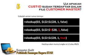 Ennoch Sindang
Cobalah variasi rumus lainnya :
Uji apakah
CUST-ID sudah terdaftar dalam
file CUSTOMER MASTER?
Hasilnya akan muncul angka isi L2 atau #N/A
=vlookup(D2, $L$2:$L$28, 1, false)
=vlookup(D2, $L$2:$N$28, 2, false)
=vlookup(D2, $L$2:$L$28, 1, true)
 