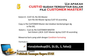 Ennoch Sindang
Mewarnai baris yang salah dengan Condition Formating
Formula is :
Uji apakah
CUST-ID sudah terdaftar dalam
file CUSTOMER MASTER?
Kolom D : CUST-ID, file DO-Master
Copy isi file CUSTOMER Master dan letakkan berdampingan dg
isi file DO,
Kolom L : Cust-id, file CUSTOMER MASTER
Sort file DO-Master dg key CUST-ID ascending
Sort Kolom L,M,N CUST-Master dg key CUST-ID ascending
=isna(vlookup(D1, $L:$L, 1, false))
 