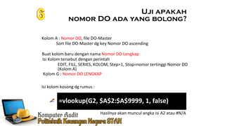 Ennoch Sindang
Isi kolom kosong dg rumus :
Kolom A : Nomor DO, file DO-Master
Uji apakah
nomor DO ada yang bolong?
Buat kolom baru dengan nama Nomor DO Lengkap
Isi Kolom tersebut dengan perintah
Sort file DO-Master dg key Nomor DO ascending
EDIT, FILL, SERIES, KOLOM, Step=1, Stop=nomor tertinggi Nomor DO
(Kolom A)
Hasilnya akan muncul angka isi A2 atau #N/A
Kolom G : Nomor DO LENGKAP
=vlookup(G2, $A$2:$A$9999, 1, false)
 