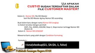 Ennoch Sindang
Mewarnai baris yang salah dengan Condition Formating
Formula is :
Uji apakah
CUST-ID sudah terdaftar dalam
file CUSTOMER MASTER?
Kolom A : Nomor DO, file DO-Master
Buat kolom baru dengan nama Nomor DO Lengkap
Isi Kolom tersebut dengan perintah
Sort file DO-Master dg key Nomor DO ascending
EDIT, FILL, SERIES, KOLOM, Step=1, Stop=nomor tertinggi Nomor DO
(Kolom A)
Kolom G : Nomor DO LENGKAP
=isna(vlookup(G1, $A:$A, 1, false)
 