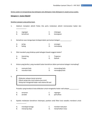 1
Pendidikan Jasmani Tahun 5 – PAT 2017
Kertas soalan ini mengandungi dua bahagian iaitu Bahagian A dan Bahagian B. Jawab semua soalan.
Bahagian A - Soalan Objektif
Bulatkan jawapan yang paling tepat.
1. Sebelum menjalani aktiviti fizikal, kita perlu melakukan aktiviti memanaskan badan dan
____________ .
A. regangan C. imbangan
B. kemahiran D. kecergasan
2. Kemahiran asas mengumpan terdapat dalam permainan kategori _____________ .
A. jaring C. serangan
B. baling D. memadang
3. Otot manakah yang letaknya pada bahagian bawah anggota badan?
A. Hamstring C. Trapezius
B. Triseps D. Deltoid
4. Antara yang berikut, yang manakah bukan kemahiran dalam permainan kategori memadang?
A. memukul bola C. menendang bola
B. menahan bola D. menangkap bola
5.
Prosedur yang tersebut di atas dilakukan untuk mengetahui kadar nadi selepas ___________.
A. senaman C. regangan
B. aerobik D. pemulihan
6. Apabila melakukan kemahiran melompat, pastikan anda fleksi lutut sewaktu mendarat untuk
____________ .
A. mendapat tenaga C. memberi kekuatan
B. menyerap daya D. menjimatkan masa
- Dilakukan selepas tamat senaman
- Diikuti setiap satu minit selama dua minit
- Setiap kali mengambil kadar nadi selama 60 saat
 
