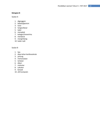 10
Pendidikan Jasmani Tahun 5 – PAT 2017
Bahagian B
Soalan A
1. digenggam
2. bebola/geseran
3. lutut
4. tangan/besar
5. takel
6. menyekat
7. kategori/menerima
8. mendarat
9. mengimbang
10. kadar nadi
Soalan B
1. laju
2. daya tahan kardiovaskular
3. jantung
4. memanaskan
5. terbatal
6. diberi
7. melontar
8. Lakukan
9. banyak
10. ahli kumpulan
 