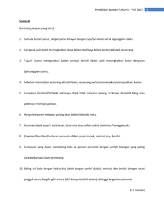 8
Pendidikan Jasmani Tahun 5 – PAT 2017
Soalan B
Gariskan jawapan yang betul.
1. Semasa berlari pecut, tangan perlu dihayun dengan (laju/perlahan) serta digenggam relaks.
2. Lari jarak jauh boleh meningkatkan (daya tahan otot/daya tahan kardiovaskular) seseorang.
3. Tujuan utama menyejukkan badan selepas aktiviti fizikal ialah meningkatkan kadar denyutan
(jantung/paru-paru).
4. Sebelum memulakan sebarang aktiviti fizikal, seseorang perlu (memanaskan/menyejukkan) badan.
5. Lemparan (terbatal/terbaik) sekiranya objek tidak melepasi palang, terkeluar daripada tiang atau
pelempar memijak garisan.
6. Hanya lemparan melepasi palang akan (diberi/ditolak) mata.
7. Gunakan objek seperti bola besar, bola tenis atau sofbol untuk (melontar/menggelecek).
8. (Lakukan/Hentikan) lontaran sama ada dalam posisi duduk, melutut atau berdiri.
9. Kumpulan yang dapat membaling bola ke garisan penamat dengan jumlah bilangan yang paling
(sedikit/banyak) ialah pemenang.
10. Baling sisi bola dengan kedua-dua belah tangan sambil duduk, melutut dan berdiri dengan rotasi
pinggul secara bergilir-gilir antara (ahli kumpulan/ahli sukan) sehingga ke garisan penamat.
(10 markah)
 
