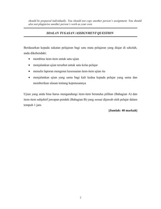 should be prepared individually. You should not copy another person’s assignment. You should
   also not plagiarise another person’s work as your own.


                 SOALAN TUGASAN /ASSIGNMENT QUESTION



Berdasarkan kepada sukatan pelajaran bagi satu mata pelajaran yang diajar di sekolah,
anda dikehendaki:
   •   membina item-item untuk satu ujian
   •   menjalankan ujian tersebut untuk satu kelas pelajar
   •   menulis laporan mengenai kesesuaian item-item ujian itu
   •   menjalankan ujian yang sama bagi kali kedua kepada pelajar yang sama dan
       memberikan ulasan tentang keputusannya


Ujian yang anda bina harus mengandungi item-item beraneka pilihan (Bahagian A) dan
item-item subjektif jawapan pendek (Bahagian B) yang sesuai dijawab oleh pelajar dalam
tempoh 1 jam.
                                                                    [Jumlah: 40 markah]




                                            2
 