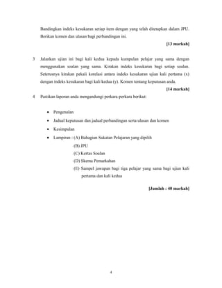 Bandingkan indeks kesukaran setiap item dengan yang telah ditetapkan dalam JPU.
    Berikan komen dan ulasan bagi perbandingan ini.
                                                                         [13 markah]


3   Jalankan ujian ini bagi kali kedua kepada kumpulan pelajar yang sama dengan
    menggunakan soalan yang sama. Kirakan indeks kesukaran bagi setiap soalan.
    Seterusnya kirakan pekali korelasi antara indeks kesukaran ujian kali pertama (x)
    dengan indeks kesukaran bagi kali kedua (y). Komen tentang keputusan anda.
                                                                         [14 markah]
4   Pastikan laporan anda mengandungi perkara-perkara berikut:


       •   Pengenalan
       •   Jadual keputusan dan jadual perbandingan serta ulasan dan komen
       •   Kesimpulan
       •   Lampiran : (A) Bahagian Sukatan Pelajaran yang dipilih
                        (B) JPU
                        (C) Kertas Soalan
                        (D) Skema Pemarkahan
                        (E) Sampel jawapan bagi tiga pelajar yang sama bagi ujian kali
                            pertama dan kali kedua

                                                                 [Jumlah : 40 markah]




                                            4
 