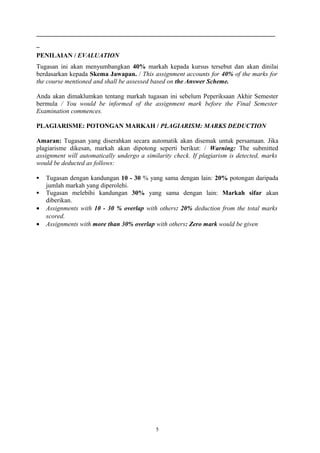 __________________________________________________________________________
_
PENILAIAN / EVALUATION
Tugasan ini akan menyumbangkan 40% markah kepada kursus tersebut dan akan dinilai
berdasarkan kepada Skema Jawapan. / This assignment accounts for 40% of the marks for
the course mentioned and shall be assessed based on the Answer Scheme.

Anda akan dimaklumkan tentang markah tugasan ini sebelum Peperiksaan Akhir Semester
bermula / You would be informed of the assignment mark before the Final Semester
Examination commences.

PLAGIARISME: POTONGAN MARKAH / PLAGIARISM: MARKS DEDUCTION

Amaran: Tugasan yang diserahkan secara automatik akan disemak untuk persamaan. Jika
plagiarisme dikesan, markah akan dipotong seperti berikut: / Warning: The submitted
assignment will automatically undergo a similarity check. If plagiarism is detected, marks
would be deducted as follows:

   Tugasan dengan kandungan 10 - 30 % yang sama dengan lain: 20% potongan daripada
    jumlah markah yang diperolehi.
   Tugasan melebihi kandungan 30% yang sama dengan lain: Markah sifar akan
    diberikan.
•   Assignments with 10 - 30 % overlap with others: 20% deduction from the total marks
    scored.
•   Assignments with more than 30% overlap with others: Zero mark would be given




                                            5
 