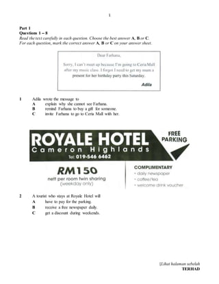1
[Lihat halaman sebelah
TERHAD
Part 1
Questions 1 – 8
Read the text carefully in each question. Choose the best answer A, B or C.
For each question, mark the correct answer A, B or C on your answer sheet.
1 Adila wrote the message to
A explain why she cannot see Farhana.
B remind Farhana to buy a gift for someone.
C invite Farhana to go to Ceria Mall with her.
2 A tourist who stays at Royale Hotel will
A have to pay for the parking.
B receive a free newspaper daily.
C get a discount during weekends.
 