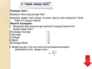 C. Teknik Analisis Data 
Penyajian Data : 
Penyajian data yang berupa hasil 
pengisian angket oleh ketiga reviewer (guru) mata pelajaran fisika 
SMA N 1 Imogiri Bantul. 
Menarik kesimpulan: 
1. Mengubah data yang berupa kualitatif menjadi kuantitatif 
dengan skala likert 
SK (Sangat Kurang) = 1 
K (Kurang) = 2 
C (Cukup) = 3 
B (Baik) = 4 
SB (Sangat Baik) = 5 
2. Menghitung skor rata-rata untuk setiap komponen perangkat 
pembelajaran yaitu dengan rumus : 
n 
X 
X   
 