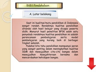 BAB I Pendahuluan 
A. Latar belakang 
Saat ini kualitas/mutu pendidikan di Indonesia 
sangat rendah. Rendahnya kualitas pendidikan 
ditandai oleh hasil belajar yang dicapai peserta 
didik. Menurut hasil penelitian BP3K salah satu 
penyebab rendahnya kualitas pendidikan ini adalah 
perencanaan pembelajaran serta model 
pembelajaran yang kurang baik di berbagai 
tingkat sekolah. 
Padahal kita tahu pendidikan mempunyai peran 
yang sangat penting dalam meningkatkan kualitas 
SDM dan mewujudkan cita-cita bangsa dalam 
mewujudkan kesejahteraan bersama dan 
mencerdaskan kehidupan bangsa. 
 