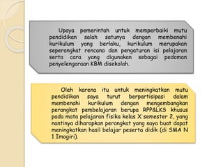 Upaya pemerintah untuk memperbaiki mutu 
pendidikan salah satunya dengan membenahi 
kurikulum yang berlaku, kurikulum merupakan 
seperangkat rencana dan pengaturan isi pelajaran 
serta cara yang digunakan sebagai pedoman 
penyelengaraan KBM disekolah. 
Oleh karena itu untuk meningkatkan mutu 
pendidikan saya turut berpartisipasi dalam 
membenahi kurikulum dengan mengembangkan 
perangkat pembelajaran berupa RPP&LKS khusus 
pada mata pelajaran fisika kelas X semester 2, yang 
nantinya diharapkan perangkat yang saya buat dapat 
meningkatkan hasil belajar peserta didik (di SMA N 
1 Imogiri). 
 
