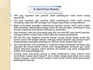 B. Identifikasi Masalah 
1. RPP yang digunakan oleh pendidik dalam pembelajaran fisika masih kurang 
operasional. 
2. LKS yang digunakan oleh pendidik dalam pembelajaran fisika masih kurang 
mendukung tujuan dari RPP sehingga hasil belajar yang dicapai kurang maksimal. 
3. Masih terbatasnya perangkat pembelajaran berbasis metode ilmiah untuk tingkat 
SMA khususnya dikembangkan dengan model 4D dan perangkat pembelajaran yang 
beredar di pasaran belum pernah dilakukan uji kualitasnya. 
4. Pada umumnya tidak ada perencanaan yang baik terutama RPP yang dimiliki pendidik, 
sehingga indikator sering tidak terlihat pada saat proses pembelajaran. 
5. RPP dan LKS yang digunakan bersifat standar, kurang relevan dengan situasi dan 
kondisi materi dan keadaan sekolah. Sehingga banyak pendidik yang kurang kreatif 
mengembangkan perangkat pembelajaran tersebut sesuai dengan bahan ajar. 
6. Cara meningkatkan mutu pendidikan di Indonesia dengan membenahi kurikulum yang 
digunakan dan setiap sekolah berhak untuk mengembangkan kurikulum agar sesuai 
dengan kebutuhan lapangan, namun demikian ada sekolah yang belum menggunakan 
haknya untuk mengembangkannya. 
7. Strategi dasar yang paling penting di dalam pembelajaran fisika, peserta didik 
berinteraksi dengan obyek kongkrit serta diskusi dengan pembimbing saat proses 
belajar mengajar, namun srategi tersebut masih belum terlihat dalam perencanaan 
pembelajaran yang ada. 
 