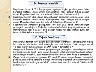 D. Rumusan Masalah 
1. Bagaimana format RPP dalam pengembangan perangkat pembelajaran fisika 
berbasis metode ilmiah untuk meningkatkan hasil belajar fisika dengan 
model 4D pada materi suhu dan kalor di SMA kelas X semester 2 ? 
2. Bagaimana format LKS dalam pengembangan perangkat pembelajaran fisika 
berbasis metode ilmiah untuk meningkatkan hasil belajar fisika dengan 
model 4D pada materi suhu dan kalor di SMA kelas X semester 2? 
3. Bagaimanakah pengaruh penggunaan RPP dan LKS dalam pengembangan 
perangkat pembelajaran fisika berbasis metode ilmiah yang digunakan untuk 
meningkatkan hasil belajar fisika dengan model 4D pada materi suhu dan 
kalor di SMA kelas X semester 2? 
E. Tujuan Penelitian 
1. Mengetahui format RPP dalam pengembangan perangkat pembelajaran fisika 
berbasis metode ilmiah untuk meningkatkan hasil belajar fisika dengan model 
4D pada materi suhu dan kalor di SMA kelas X semester 2 ? 
2. Mengetahui format LKS dalam pengembangan perangkat pembelajaran fisika 
berbasis metode ilmiah yang dapat digunakan untuk meningkatkan hasil belajar 
fisika dengan model 4D pada materi suhu dan kalor di SMA kelas X semester 2? 
3. Mengetahui pengaruh penggunaan RPP dan LKS dalam pengembangan perangkat 
pembelajaran fisika berbasis metode ilmiah yang digunakan untuk meningkatkan 
hasil belajar fisika dengan model 4D pada materi suhu dan kalor di SMA kelas X 
semester 2? 
 