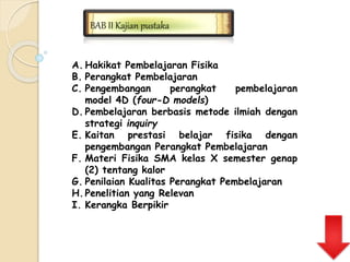 BAB II Kajian pustaka 
A. Hakikat Pembelajaran Fisika 
B. Perangkat Pembelajaran 
C. Pengembangan perangkat pembelajaran 
model 4D (four-D models) 
D. Pembelajaran berbasis metode ilmiah dengan 
strategi inquiry 
E. Kaitan prestasi belajar fisika dengan 
pengembangan Perangkat Pembelajaran 
F. Materi Fisika SMA kelas X semester genap 
(2) tentang kalor 
G. Penilaian Kualitas Perangkat Pembelajaran 
H.Penelitian yang Relevan 
I. Kerangka Berpikir 
 