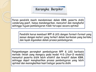 Kerangka Berpikir 
Peran pendidik masih mendominasi dalam KBM, peserta didik 
cenderung pasif, hanya mendengarkan, mencatat dan menghafal 
sehingga tujuan pembelajaran tidak tercapai secara optimal 
Pendidik harus membuat RPP & LKS dengan format-format yang 
sesuai dengan materi yang terkait dalam kurikulum yang berlaku 
dan layak digunakan dalam proses pembelajaran. 
Pengembangan perangkat pembelajaran RPP & LKS berbasis 
metode ilmiah yang mengacu pada model 4-D (four-D models) 
menuntut peserta didik lebih efektif dan kreatif dalam KBM, 
sehingga dapat menghasilkan proses pembelajaran yang lebih 
optimal dan meningkatkan hasil belajar peserta didik 
 