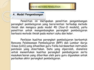 BAB III METODE PENELITIAN 
A. Model Pengembangan 
Penelitian ini merupakan penelitian pengembangan 
perangkat pembelajaran yang berorientasi terhadap metode 
ilmiah dan mengacu pada model 4D (four-D models), yaitu 
penelitian untuk mengembangkan perangkat pembelajaran 
berbasis metode ilmiah pada materi suhu dan kalor. 
Penilaian kualitas perangkat pembelajaran berbentuk 
Rencana Pelaksanaan Pembelajaran (RPP) dan Lembar Kerja 
Siswa (LKS) yang dihasilkan guru fisika berdasarkan instrumen 
penilaian yang disertakan. Data yang diperoleh, dianalisis 
untuk menentukan kualitas perangkat pembelajaran serta 
masukan/saran yang diberikan oleh para guru digunakan untuk 
perbaikan akhir perangkat pembelajaran. 
 