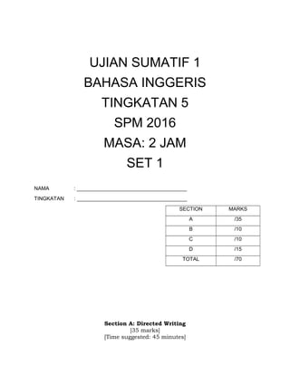 UJIAN SUMATIF 1
BAHASA INGGERIS
TINGKATAN 5
SPM 2016
MASA: 2 JAM
SET 1
NAMA : ______________________________________
TINGKATAN : ______________________________________
SECTION MARKS
A /35
B /10
C /10
D /15
TOTAL /70
Section A: Directed Writing
[35 marks]
[Time suggested: 45 minutes]
 