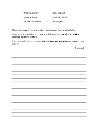 Dear Mr. Kilmer - Anne Schraff
Captain Nobody - Dean Pitchford
Sing To The Dawn - MinfongHo
Choose any one of the novels above and answer the question below.
Based on the novel that you have studied, describe one character that
portrays positive attitude.
With close reference to the text, give reasons and examples to support your
answer.
[15 marks]
_____________________________________________________________________________
_____________________________________________________________________________
_____________________________________________________________________________
_____________________________________________________________________________
_____________________________________________________________________________
_____________________________________________________________________________
_____________________________________________________________________________
_____________________________________________________________________________
_____________________________________________________________________________
_____________________________________________________________________________
_____________________________________________________________________________
_____________________________________________________________________________
_____________________________________________________________________________
_____________________________________________________________________________
_____________________________________________________________________________
_____________________________________________________________________________
_____________________________________________________________________________
_____________________________________________________________________________
 