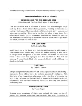 Read the following advertisement and answer the questions that follow.
Goodreads bookstore’s latest releases!
CHICKEN SOUP FOR THE TEENAGE SOUL
(Edited by Jack Canfield, Mark Victor & Kim Berger)
This book is filled with a collection of stories that will make you laugh
and cry. It is a book about chasing dreams, building self-esteem and
coping with tragedy. There are stories of triumph and glory, sadness and
pain, sorrow and joy. They teach you how to relate to and learn from
other people’s experiences. It contains lessons from friendship, love and
the importance of believing in ourselves and also deals with tough issues
like death, suicide and loss of love.
THE LOST MIND
By Christopher Pike
A girl wakes up in the forest and finds her clothes covered with blood, a
knife in her hand, a dead body beside her and no memory of who she is
or she got there. Suspected of murder, she sets out to find the real killer
while at the same time trying to hide the fact that she had lost her
memory. A story that is filled with unexpected twist which will keep you
glued to the book.
PHANTOMS
By Dean R. Koontz
A frightening thriller about Snowfield, a small peaceful town afflicted by a
mysterious force which leaves its victims gruesomely disfigured. With
slim hope of surviving, those alive must endure the fear of becoming the
next victim each time the light goes off. A story that is intricately plotted,
suspenseful and intensely horrifying, Phantoms will keep you guessing
till the very end.
WONDERS OF NATURE
By Stuart Rogers
Broaden your knowledge of plants and animal life. Learn to identify
plants, fish, bird and other creatures and learn their scientific names, as
 
