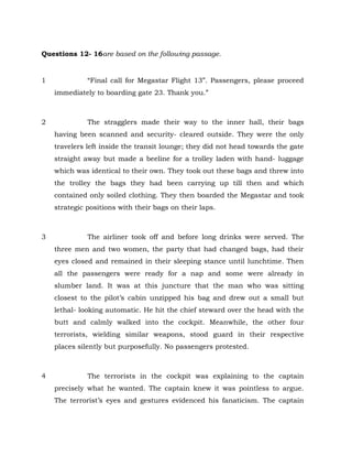 Questions 12- 16are based on the following passage.
1 “Final call for Megastar Flight 13”. Passengers, please proceed
immediately to boarding gate 23. Thank you.”
2 The stragglers made their way to the inner hall, their bags
having been scanned and security- cleared outside. They were the only
travelers left inside the transit lounge; they did not head towards the gate
straight away but made a beeline for a trolley laden with hand- luggage
which was identical to their own. They took out these bags and threw into
the trolley the bags they had been carrying up till then and which
contained only soiled clothing. They then boarded the Megastar and took
strategic positions with their bags on their laps.
3 The airliner took off and before long drinks were served. The
three men and two women, the party that had changed bags, had their
eyes closed and remained in their sleeping stance until lunchtime. Then
all the passengers were ready for a nap and some were already in
slumber land. It was at this juncture that the man who was sitting
closest to the pilot’s cabin unzipped his bag and drew out a small but
lethal- looking automatic. He hit the chief steward over the head with the
butt and calmly walked into the cockpit. Meanwhile, the other four
terrorists, wielding similar weapons, stood guard in their respective
places silently but purposefully. No passengers protested.
4 The terrorists in the cockpit was explaining to the captain
precisely what he wanted. The captain knew it was pointless to argue.
The terrorist’s eyes and gestures evidenced his fanaticism. The captain
 