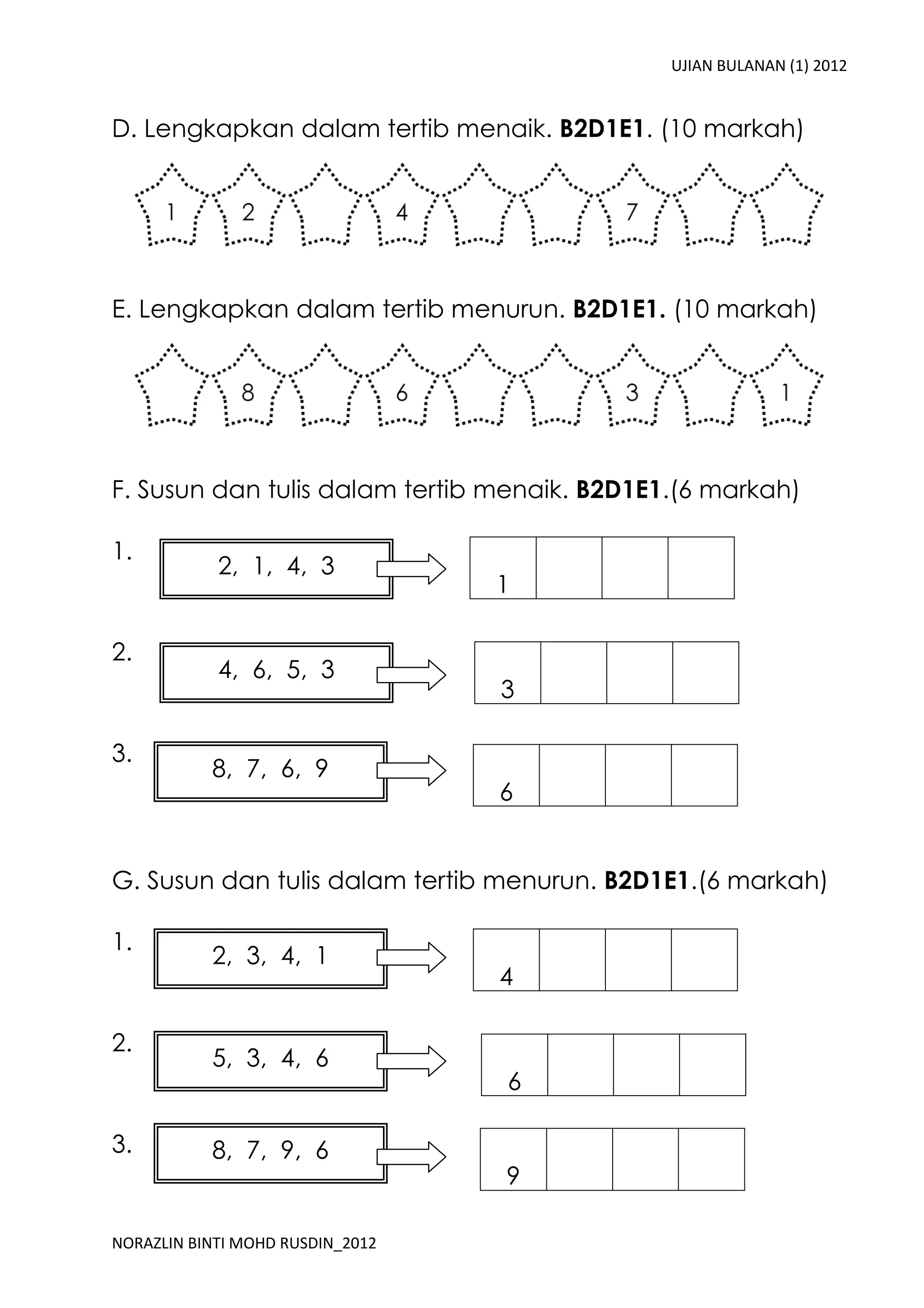 UJIAN BULANAN (1) 2012


D. Lengkapkan dalam tertib menaik. B2D1E1. (10 markah)




E. Lengkapkan dalam tertib menurun. B2D1E1. (10 markah)




F. Susun dan tulis dalam tertib menaik. B2D1E1.(6 markah)

1.
            2, 1, 4, 3
                                  1

2.
            4, 6, 5, 3
                                  3

3.
           8, 7, 6, 9
                                  6


G. Susun dan tulis dalam tertib menurun. B2D1E1.(6 markah)

1.
           2, 3, 4, 1
                                  4

2.
           5, 3, 4, 6
                                  6

3.         8, 7, 9, 6
                                  9

NORAZLIN BINTI MOHD RUSDIN_2012
 