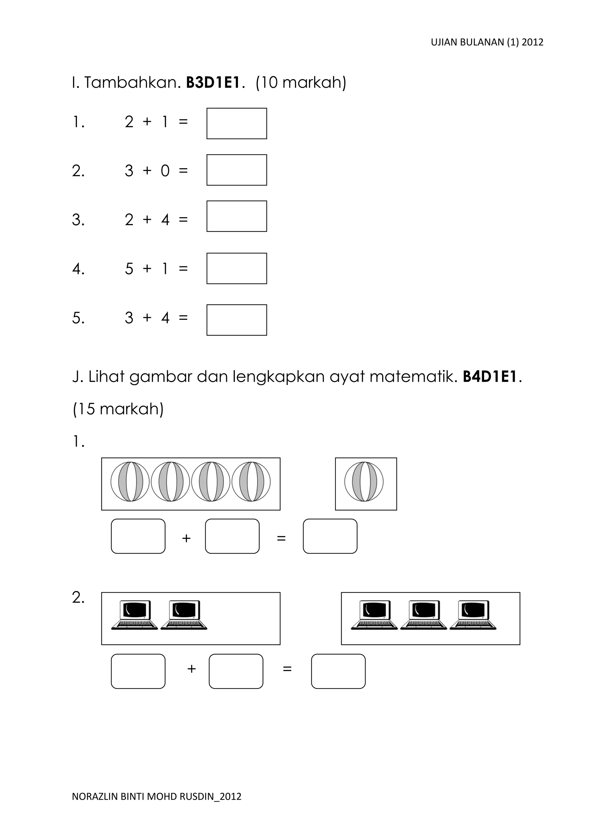 UJIAN BULANAN (1) 2012


I. Tambahkan. B3D1E1. (10 markah)

1.       2 + 1 =


2.       3 + 0 =


3.       2 + 4 =


4.       5 + 1 =


5.       3 + 4 =


J. Lihat gambar dan lengkapkan ayat matematik. B4D1E1.

(15 markah)

1.




                    +             =


2.



                    +             =




NORAZLIN BINTI MOHD RUSDIN_2012
 