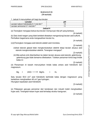 PRAPERCUBAAN SPM 2014/2015 KIMIA KERTAS 2
© copy right Cikgu Marzuqi Mohd Salleh Guru Cemerlang Kimia 2014
BAHAGIAN B
[20 markah]
1. Jadual 4 menunjukkan pH bagi dua larutan
Larutan pH
Larutan kalium hidroksida 0.1 mol dm-3 13
Larutan ammonia 0.1 mol dm-3 11
Jadual 4
(a) Terangkan mengapa kedua-dua larutan mempunyai nilai pH yang berbeza.
[4 markah]
(b) Satu botol reagen yang tidak berlabel dikatakan mengandungi larutan asid sulfurik.
Perihalkan bagaimana anda mengesahkan larutan itu.
[4 markah]
(c)(i)Terangkan mengapa asid etanoik adalah asid monobes.
[2 markah]
(ii)Asid etanoik glasial tidak mengkonduksikan elektrik tetapi larutan akueus asid
etanoik mengkonduksikan elektrik. Terangkan mengapa?
[3 markah]
(iii) Bila serbuk zink ditambahkan ke dalam larutan akueus asid etanoik, gelembung-
gelembung gas tidak berwarna dibebaskan. Tuliskan persaman kimia bagi tindak
balas ini
[2 markah]
(d) Persamaan di bawah menunjukkan tindak balas antara asid hidroklorik dan
magnesium.
Mg + 2HCl MgCl2 + H2
Satu larutan 50.0 cm3 asid hidroklorik bertindak balas dengan magnesium yang
berlebihan menghasilkan 48 cm3 gas hydrogen.
Hitungkan kepekatan asid hidroklorik
[3 markah]
(e) Pelepasan gas-gas pencemar dari kenderaan dan industri boleh menghasilkan
hujan asid. Terangkan kesan hujan asid terhadap struktur bangunan.
[2 markah]
Untukkegunaanpemeriksa/Forexaminer’suse
 