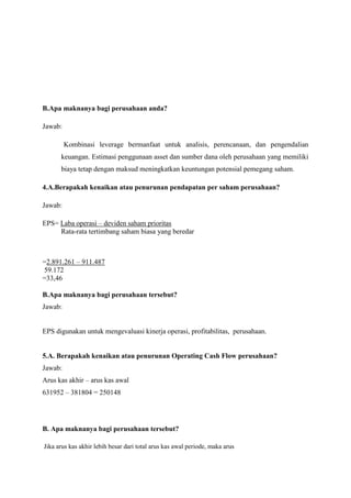 B.Apa maknanya bagi perusahaan anda?
Jawab:
Kombinasi leverage bermanfaat untuk analisis, perencanaan, dan pengendalian
keuangan. Estimasi penggunaan asset dan sumber dana oleh perusahaan yang memiliki
biaya tetap dengan maksud meningkatkan keuntungan potensial pemegang saham.
4.A.Berapakah kenaikan atau penurunan pendapatan per saham perusahaan?
Jawab:
EPS= Laba operasi – deviden saham prioritas
Rata-rata tertimbang saham biasa yang beredar

=2.891.261 – 911.487
59.172
=33,46
B.Apa maknanya bagi perusahaan tersebut?
Jawab:

EPS digunakan untuk mengevaluasi kinerja operasi, profitabilitas, perusahaan.

5.A. Berapakah kenaikan atau penurunan Operating Cash Flow perusahaan?
Jawab:
Arus kas akhir – arus kas awal
631952 – 381804 = 250148

B. Apa maknanya bagi perusahaan tersebut?
Jika arus kas akhir lebih besar dari total arus kas awal periode, maka arus

 