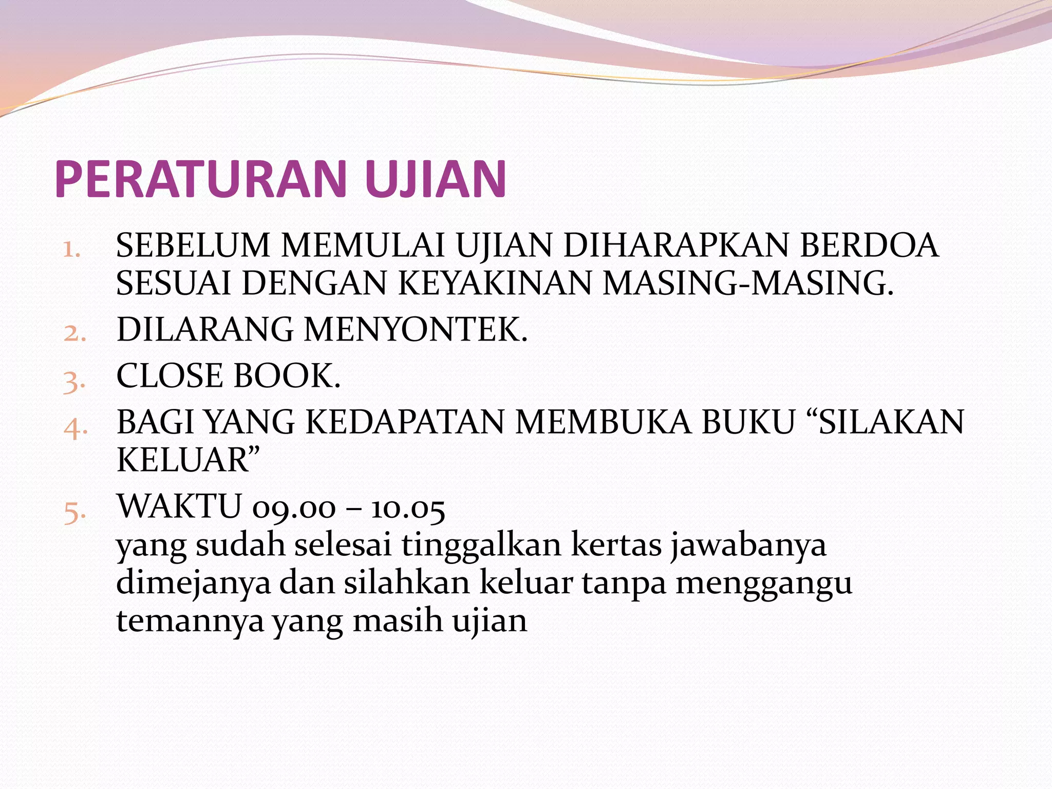 PERATURAN UJIAN
1.   SEBELUM MEMULAI UJIAN DIHARAPKAN BERDOA
     SESUAI DENGAN KEYAKINAN MASING-MASING.
2.   DILARANG MENYONTEK.
3.   CLOSE BOOK.
4.   BAGI YANG KEDAPATAN MEMBUKA BUKU “SILAKAN
     KELUAR”
5.   WAKTU 09.00 – 10.05
     yang sudah selesai tinggalkan kertas jawabanya
     dimejanya dan silahkan keluar tanpa menggangu
     temannya yang masih ujian
 