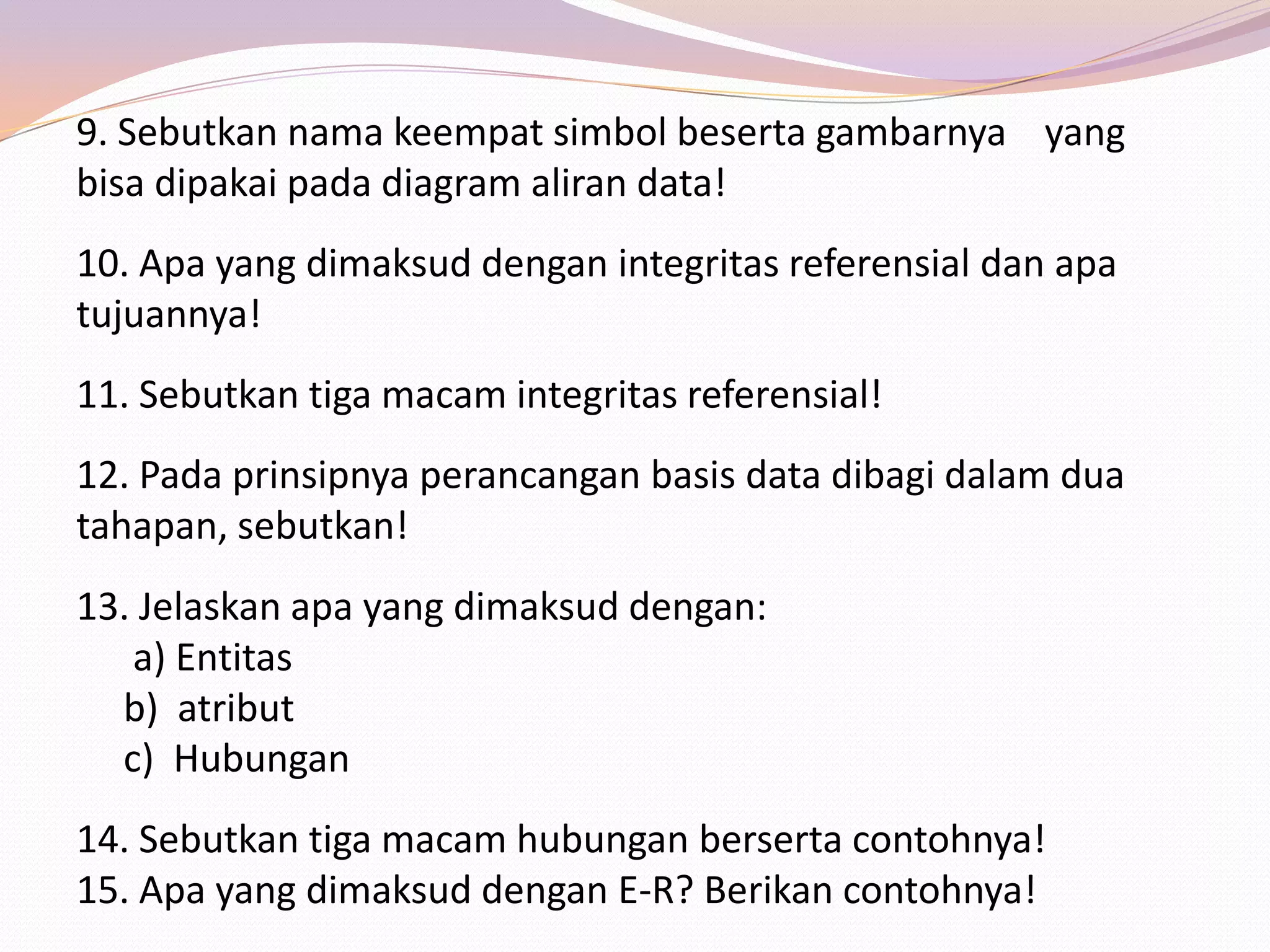 9. Sebutkan nama keempat simbol beserta gambarnya yang
bisa dipakai pada diagram aliran data!
10. Apa yang dimaksud dengan integritas referensial dan apa
tujuannya!
11. Sebutkan tiga macam integritas referensial!
12. Pada prinsipnya perancangan basis data dibagi dalam dua
tahapan, sebutkan!
13. Jelaskan apa yang dimaksud dengan:
   a) Entitas
  b) atribut
  c) Hubungan
14. Sebutkan tiga macam hubungan berserta contohnya!
15. Apa yang dimaksud dengan E-R? Berikan contohnya!
 