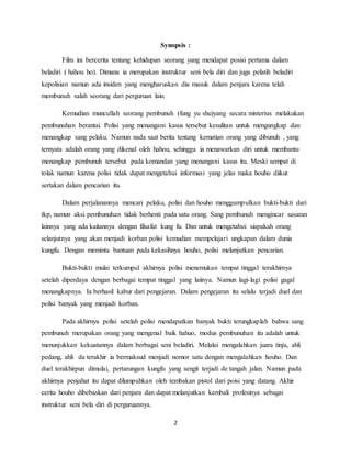 2
Synopsis :
Film ini bercerita tentang kehidupan seorang yang mendapat posisi pertama dalam
beladiri ( hahou ho). Dimana ia merupakan instruktur seni bela diri dan juga pelatih beladiri
kepolisian namun ada insiden yang mengharuskan dia masuk dalam penjara karena telah
membunuh salah seorang dari perguruan lain.
Kemudian muncullah seorang pembunuh (fung yu shu)yang secara misterius melakukan
pembunuhan berantai. Polisi yang menangani kasus tersebut kesulitan untuk mengungkap dan
menangkap sang pelaku. Namun nada saat berita tentang kematian orang yang dibunuh , yang
ternyata adalah orang yang dikenal oleh hahou, sehingga ia menawarkan diri untuk membantu
menangkap pembunuh tersebut pada komandan yang menangani kasus itu. Meski sempat di
tolak namun karena polisi tidak dapat mengetahui informasi yang jelas maka houho diikut
sertakan dalam pencarian itu.
Dalam perjalanannya mencari pelaku, polisi dan houho menggumpulkan bukti-bukti dari
tkp, namun aksi pembunuhan tidak berhenti pada satu orang. Sang pembunuh mengincar sasaran
lainnya yang ada kaitannya dengan filsafat kung fu. Dan untuk mengetahui siapakah orang
selanjutnya yang akan menjadi korban polisi kemudian mempelajari ungkapan dalam dunia
kungfu. Dengan meminta bantuan pada kekasihnya houho, polisi melanjutkan pencarian.
Bukti-bukti mulai terkumpul akhirnya polisi menemukan tempat tinggal terakhirnya
setelah diperdaya dengan berbagai tempat tinggal yang laiinya. Namun lagi-lagi polisi gagal
menangkapnya. Ia berhasil kabur dari pengejaran. Dalam pengejaran itu selalu terjadi duel dan
polisi banyak yang menjadi korban.
Pada akhirnya polisi setelah polisi mendapatkan banyak bukti terungkaplah bahwa sang
pembunuh merupakan orang yang mengenal baik hahuo, modus pembunuhan itu adalah untuk
menunjukkan kekuatannya dalam berbagai seni beladiri. Melalui mengalahkan juara tinju, ahli
pedang, ahli da terakhir ia bermaksud menjadi nomor satu dengan mengalahkan houho. Dan
duel terakhirpun dimulai, pertarungan kungfu yang sengit terjadi de tangah jalan. Namun pada
akhirnya penjahat itu dapat dilumpuhkan oleh tembakan pistol dari poisi yang datang. Akhir
cerita houho dibebaskan dari penjara dan dapat melanjutkan kembali profesinya sebagai
instruktur seni bela diri di perguruannya.
 