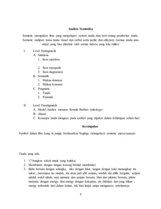 3
Analisis Semiotika
Semiotic merupakan ilmu yang menpelajari system tanda atau teori tentag pemberian tanda.
Semiotic meliputi tansa tanda visual dan verbal serta tactile dan olfactory (semua tanda atau
sinyal yang bisa diterima oleh semua indwra yang kita miliki)
I. Level Syntagmatik
A. Sintaksis
1. Ikon metafora
2. Ikon topografis
3. Ikon diagramatis
B. Semantik
1. Makna denotasi
2. Makna konotasi
C. Pragmatis
1. Tanda
2. Penanda
II. Level Paradigmatik
A. Model Analisis menurut Ronald Barthes (mitology)
B. Alasan
C. Konsepsi tanda mengacu pada symbol yang dipakai dalam kehidupan sehari-hari
Kesimpulan
Symbol dalam film kung fu jungle berdasarkan Segitiga (triangulasi) semiotic pierce/sausure
Tanda yang ada:
1. 17 bungkus rokok untuk yang kulukai
2. Membunuh dengan tangan kosong berniat membantai
3. Bahu bersatu dengan selangka, siku dengan lutut, tangan dengan kaki menangkap itu
sukar , merampas itu mudah, dia akan jadi ahli senjata, setelah dia ahlhi bergulat, senjata
adalah wakil tubuh, saat manusia dan senjata bersatu. Hati dan pikiran bersatu, pikira
menyatu dengan energy, dan energy dengan kekuatan, yin didalam dan yang diluar ,
energy terbentuk dari dalam keluar, tak bisa lanjut tanpa menguasau sebelumnya
 