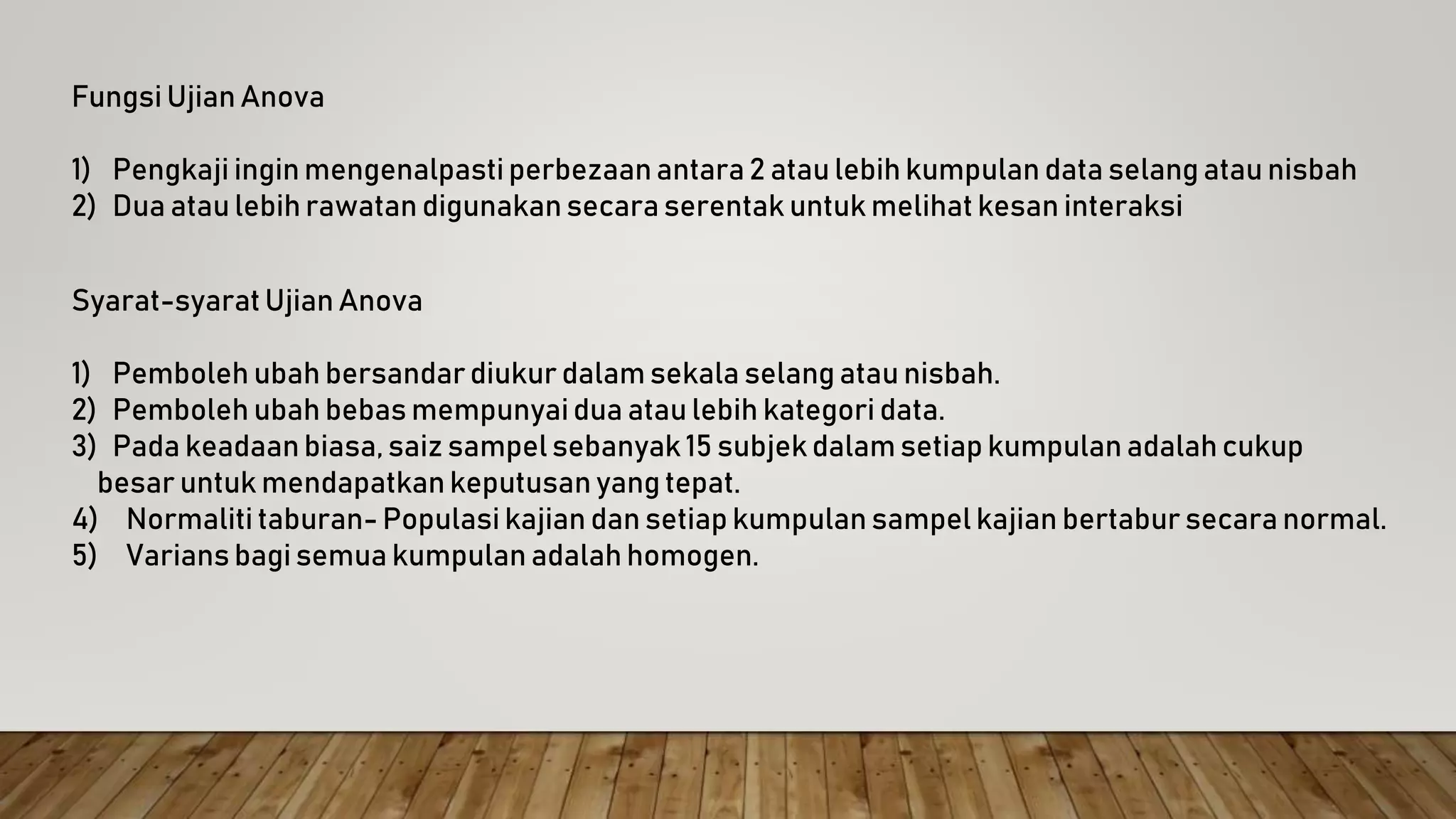 Fungsi Ujian Anova
1) Pengkaji ingin mengenalpasti perbezaan antara 2 atau lebih kumpulan data selang atau nisbah
2) Dua atau lebih rawatan digunakan secara serentak untuk melihat kesan interaksi
Syarat-syarat Ujian Anova
1) Pemboleh ubah bersandardiukur dalam sekala selang atau nisbah.
2) Pemboleh ubah bebas mempunyaidua atau lebih kategori data.
3) Pada keadaan biasa, saiz sampel sebanyak 15 subjek dalam setiap kumpulan adalah cukup
besar untuk mendapatkan keputusan yang tepat.
4) Normaliti taburan- Populasi kajian dan setiap kumpulan sampel kajian bertabur secara normal.
5) Varians bagi semua kumpulan adalah homogen.
 