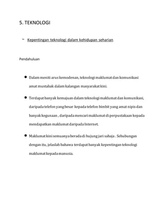 5. TEKNOLOGI
~ Kepentingan teknologi dalam kehidupan seharian
Pendahuluan
 Dalam meniti aruskemodenan, teknologimaklumatdan komunikasi
amat mustahak dalam kalangan masyarakatkini.
 Terdapatbanyak kemajuan dalam teknologimaklumatdan komunikasi,
daripadatelefon yangbesar kepadatelefon bimbit yang amat nipisdan
banyak kegunaan , daripadamencarimaklumatdiperpustakaan kepada
mendapatkan maklumatdaripadaInternet.
 Maklumatkinisemuanyaberadadi hujungjari sahaja . Sehubungan
dengan itu, jelaslah bahawa terdapatbanyak kepentingan teknologi
maklumatkepadamanusia.
 