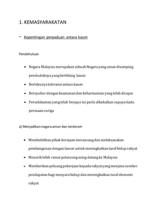 1. KEMASYARAKATAN
~ Kepentingan perpaduan antara kaum
Pendahuluan
 Negara Malaysia merupakan sebuahNegarayang aman disamping
penduduknyayang berbilang kaum
 Berlakunyatoleransiantara kaum
 Bersyukur dengan keamanandan keharmonian yangtelah dicapai
 Persefahaman yangtelah berjaya ini perlu dikekalkan supayatiada
perasaan curiga
a) Menjadikan negara aman dan tenteram
 Membolehkan pihak kerajaan merancangdan melaksanakan
pembangunan dengan lancar untuk meningkatkan taraf hidup rakyat
 Menarik lebih ramai pelancongasing datangke Malaysia
 Memberikan peluangpekerjaan kepadarakyatyangmenjanasumber
pendapatan bagi menyarahidup dan meningkatkan taraf ekonomi
rakyat
 