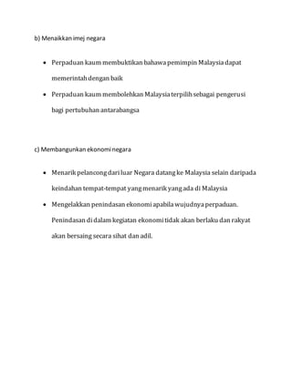 b) Menaikkan imej negara
 Perpaduan kaum membuktikan bahawapemimpin Malaysiadapat
memerintahdengan baik
 Perpaduan kaum membolehkan Malaysiaterpilihsebagai pengerusi
bagi pertubuhan antarabangsa
c) Membangunkan ekonominegara
 Menarik pelancongdariluar Negara datangke Malaysia selain daripada
keindahan tempat-tempat yangmenarik yangada di Malaysia
 Mengelakkan penindasan ekonomiapabilawujudnyaperpaduan.
Penindasan didalam kegiatan ekonomitidak akan berlaku dan rakyat
akan bersaing secara sihat dan adil.
 