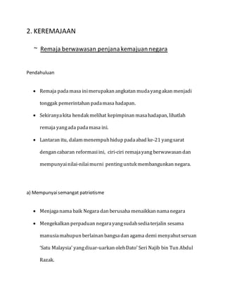 2. KEREMAJAAN
~ Remaja berwawasan penjanakemajuannegara
Pendahuluan
 Remaja pada masa inimerupakan angkatan mudayangakan menjadi
tonggak pemerintahan padamasa hadapan.
 Sekiranyakita hendak melihat kepimpinan masahadapan, lihatlah
remaja yangada padamasa ini.
 Lantaran itu, dalam menempuhhidup padaabad ke-21 yangsarat
dengan cabaran reformasiini, ciri-ciri remajayang berwawasan dan
mempunyainilai-nilaimurni pentinguntuk membangunkan negara.
a) Mempunyaisemangat patriotisme
 Menjaganama baik Negara dan berusaha menaikkan namanegara
 Mengekalkan perpaduan negarayangsudahsediaterjalin sesama
manusiamahupun berlainan bangsadan agama demi menyahutseruan
‘Satu Malaysia’ yangdiuar-uarkan olehDato’ Seri Najib bin Tun Abdul
Razak.
 