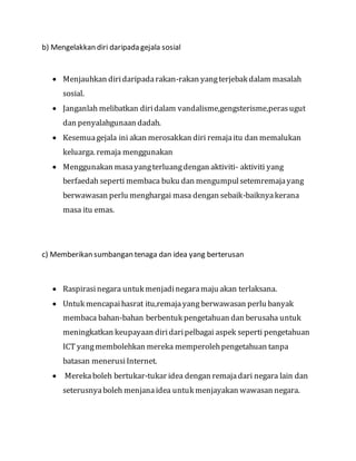 b) Mengelakkan diri daripada gejala sosial
 Menjauhkan diridaripadarakan-rakan yangterjebak dalam masalah
sosial.
 Janganlah melibatkan diridalam vandalisme,gengsterisme,perasugut
dan penyalahgunaan dadah.
 Kesemuagejala ini akan merosakkan diri remajaitu dan memalukan
keluarga. remaja menggunakan
 Menggunakan masayangterluangdengan aktiviti- aktiviti yang
berfaedah seperti membaca buku dan mengumpulsetemremajayang
berwawasan perlu menghargai masa dengan sebaik-baiknyakerana
masa itu emas.
c) Memberikan sumbangan tenaga dan idea yang berterusan
 Raspirasinegara untuk menjadinegaramaju akan terlaksana.
 Untuk mencapaihasrat itu,remajayang berwawasan perlu banyak
membaca bahan-bahan berbentuk pengetahuan dan berusaha untuk
meningkatkan keupayaan diridaripelbagai aspek seperti pengetahuan
ICT yangmembolehkan mereka memperolehpengetahuan tanpa
batasan menerusiInternet.
 Merekaboleh bertukar-tukar idea dengan remajadari negara lain dan
seterusnyaboleh menjanaidea untuk menjayakan wawasan negara.
 