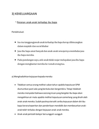 3) KEKELUARGAAN
~ Peranan anak-anak terhadap ibu bapa
Pendahuluan
 Isu-isu tanggungjawab anak terhadap ibu bapa kerap dibincangkan
dalam majalah dan suratkhabar
 Jasa ibu bapa amat banyak dan anak-anak sewajarnya membalasjasa
ibu bapa mereka.
 Padapandangan saya, ank-anak tidak wajar melupakan jasaibu bapa
dengan menghantar mereka ke rumahorangtua.
a) Menghadiahkan kejayaan kepada mereka
 Tidakkan semua orang melihat saban tahun apabila keputusan SPM
diumumkan pasti ada yang berduka dan bergembira. Tetapi tidakkah
mereka menyedaribahawa seorang insan yang bergelar ibu bapa akan
mengalirkan air mata apabila melihat keputusan cemerlang yang diraih oleh
anak-anak mereka. Sudah pastinya terselit seribu kepuasan dalam diri ibu
bapa kerana keperitan dan penderitaan mendidik dan membesarkan anak-
anak telah terbalas dengan kejayaan anak-anak mereka.
 Anak-anak perlulah belajar bersungguh-sungguh
 