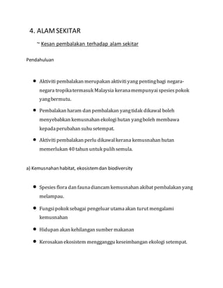 S4. ALAMSEKITAR
~ Kesan pembalakan terhadap alam sekitar
Pendahuluan
 Aktiviti pembalakan merupakan aktivitiyang pentingbagi negara-
negara tropikatermasuk Malaysia keranamempunyaispesiespokok
yangbermutu.
 Pembalakan haram dan pembalakan yangtidak dikawal boleh
menyebabkan kemusnahan ekologi hutan yangboleh membawa
kepada perubahan suhu setempat.
 Aktiviti pembalakan perlu dikawal kerana kemusnahan hutan
memerlukan 40 tahun untuk pulihsemula.
a) Kemusnahan habitat, ekosistemdan biodiversity
 Spesies flora dan faunadiancam kemusnahan akibat pembalakan yang
melampau.
 Fungsipokok sebagai pengeluar utamaakan turut mengalami
kemusnahan
 Hidupan akan kehilangan sumber makanan
 Kerosakan ekosistem mengganggu keseimbangan ekologi setempat.
 