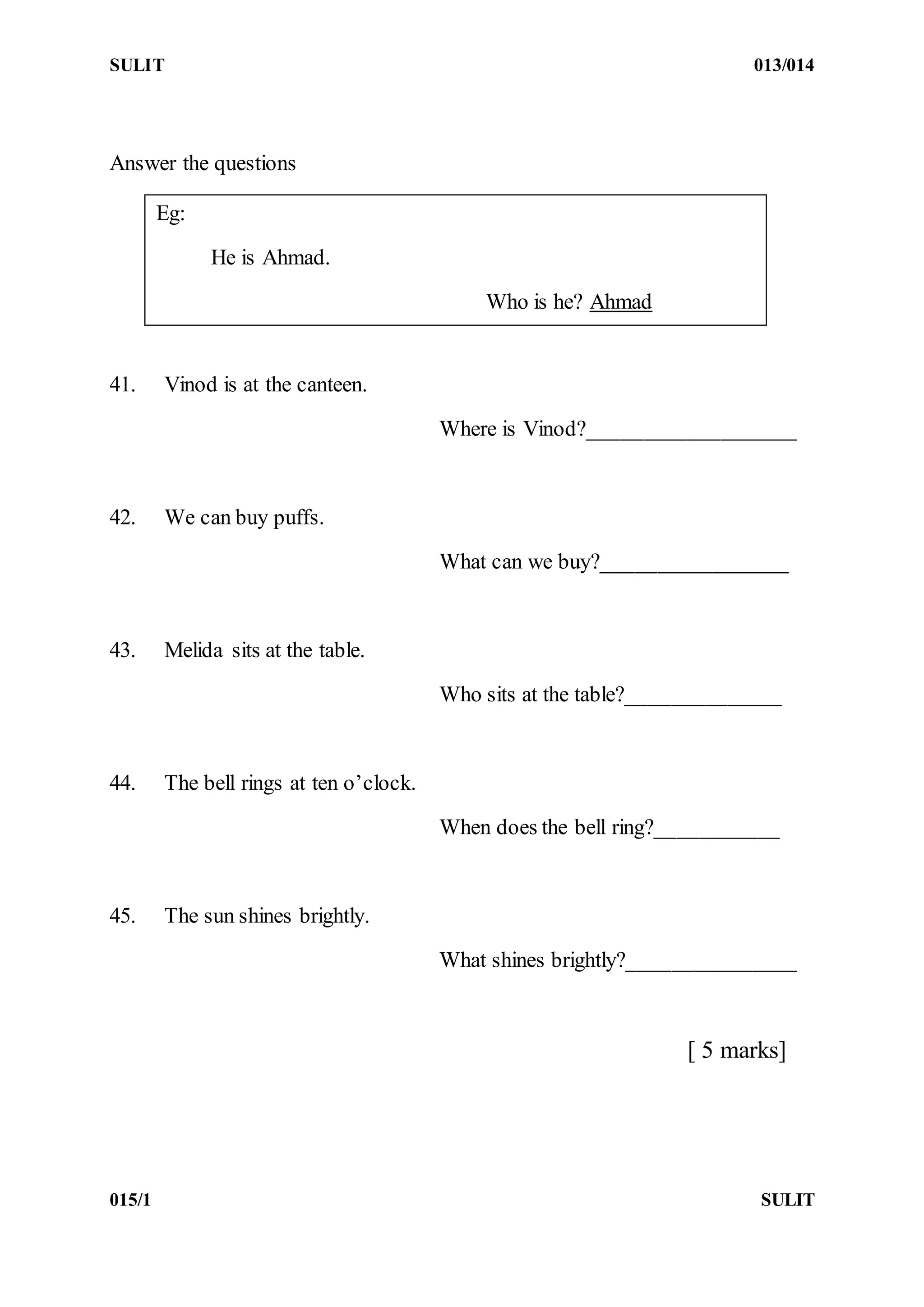 SULIT 013/014
015/1 SULIT
Answer the questions
41. Vinod is at the canteen.
Where is Vinod?___________________
42. We can buy puffs.
What can we buy?_________________
43. Melida sits at the table.
Who sits at the table?______________
44. The bell rings at ten o’clock.
When does the bell ring?___________
45. The sun shines brightly.
What shines brightly?_______________
[ 5 marks]
Eg:
He is Ahmad.
Who is he? Ahmad
 
